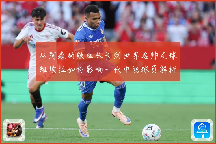 从阿森纳铁血队长到世界名帅足球维埃拉如何影响一代中场球员解析