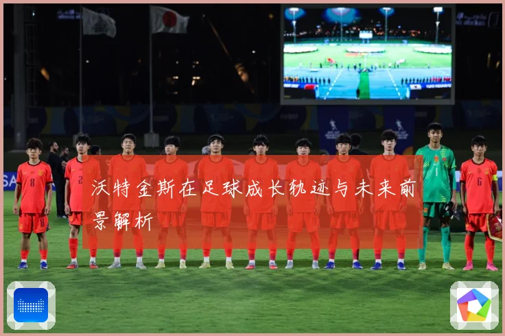 沃特金斯在足球成长轨迹与未来前景解析