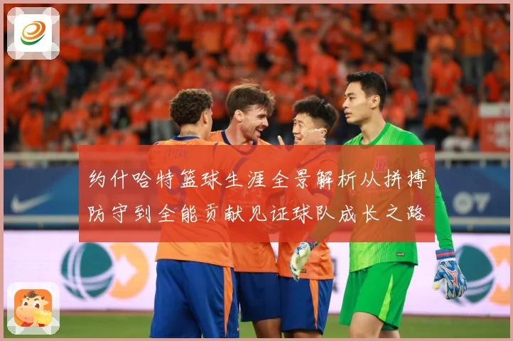 约什哈特篮球生涯全景解析从拼搏防守到全能贡献见证球队成长之路